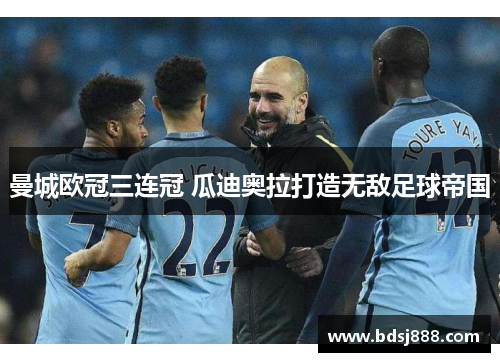 曼城欧冠三连冠 瓜迪奥拉打造无敌足球帝国 曼城欧冠三连冠 瓜迪奥拉打造无敌足球帝国