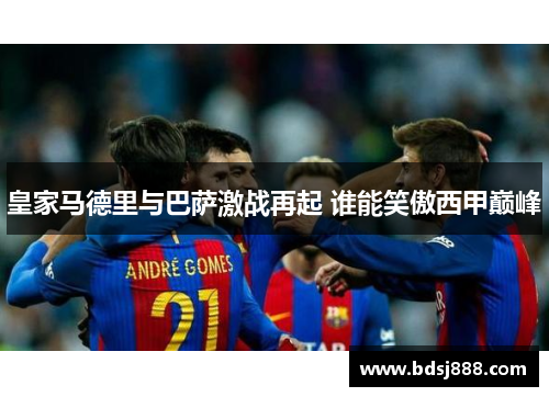 皇家马德里与巴萨激战再起 谁能笑傲西甲巅峰 皇家马德里与巴萨激战再起 谁能笑傲西甲巅峰