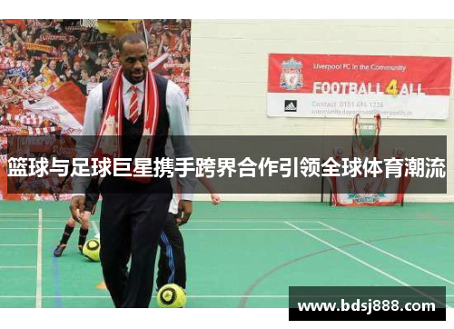 篮球与足球巨星携手跨界合作引领全球体育潮流 篮球与足球巨星携手跨界合作引领全球体育潮流